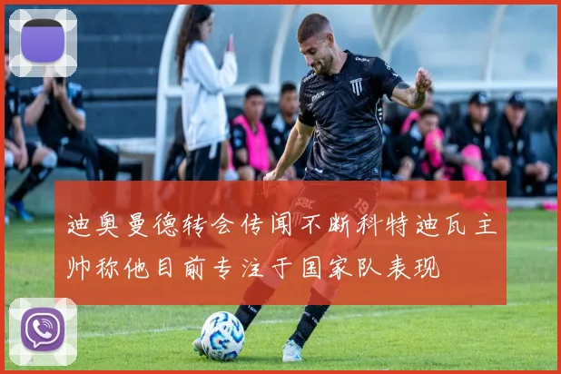 迪奥曼德转会传闻不断科特迪瓦主帅称他目前专注于国家队表现